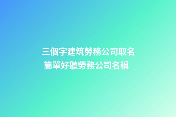 三個字建筑勞務公司取名 簡單好聽勞務公司名稱